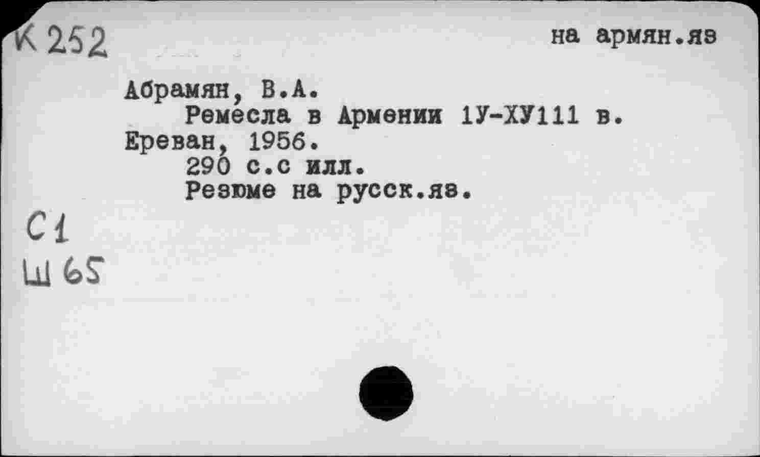 ﻿252
на армян.яэ
Абрамян, В.А.
Ремесла в Армении 1У-ХУ111 в.
Ереван, 1956.
290 с.с илл.
Резюме на русск.яз.
а
